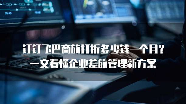 钉钉飞巴商旅打折多少钱一个月?一文看懂企业差旅管理新方案