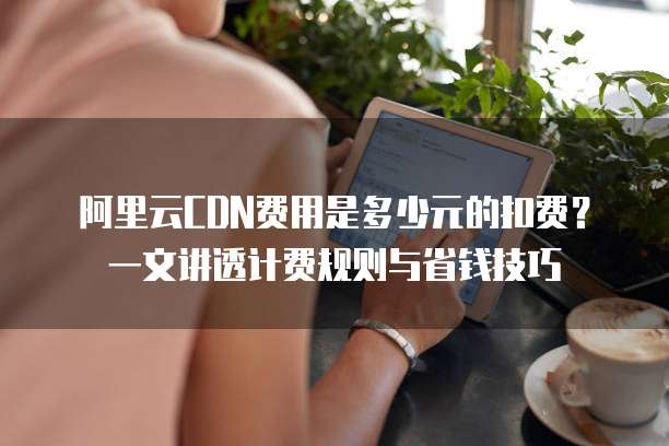 阿里云CDN费用是多少元的扣费?一文讲透计费规则与省钱技巧