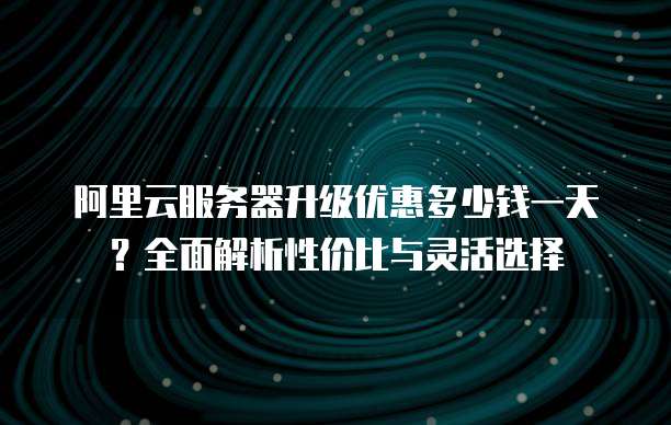 阿里云服务器升级优惠多少钱一天?全面解析性价比与灵活选择