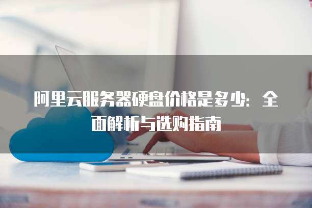 阿里云服务器硬盘价格是多少:全面解析与选购指南