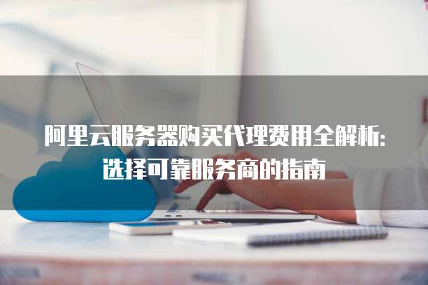 阿里云服务器购买代理费用全解析:选择可靠服务商的指南