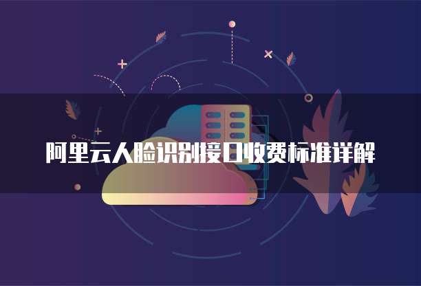 阿里云人脸识别接口收费标准详解