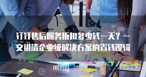 钉钉售后服务折扣多少钱一天?一文讲清企业级解决方案的省钱逻辑