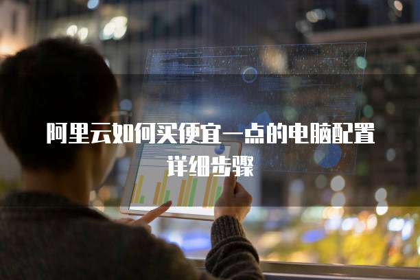 阿里云如何买便宜一点的电脑配置详细步骤