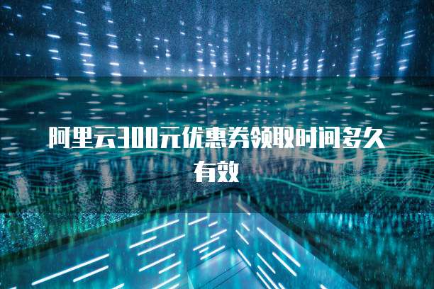 阿里云300元优惠券领取时间多久有效