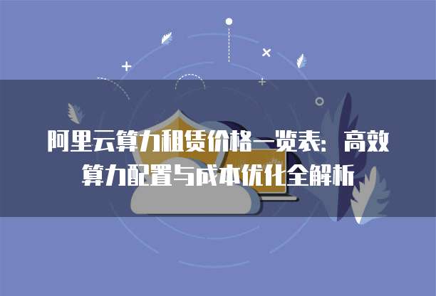 阿里云算力租赁价格一览表:高效算力配置与成本优化全解析