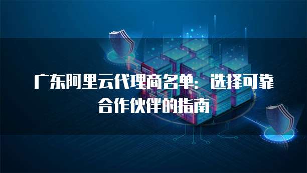 广东阿里云代理商名单：选择可靠合作伙伴的指南
