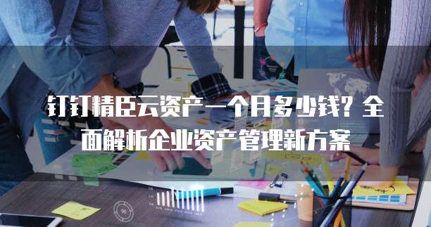 钉钉精臣云资产一个月多少钱?全面解析企业资产管理新方案