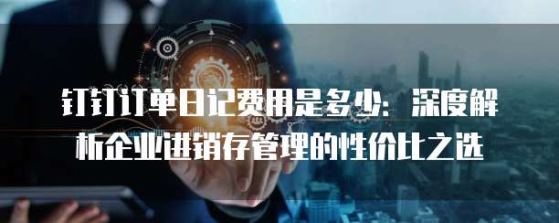 钉钉订单日记费用是多少:深度解析企业进销存管理的性价比之选