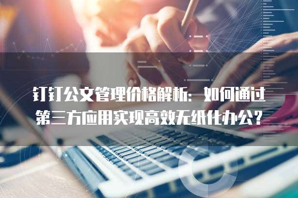 钉钉公文管理价格解析：如何通过第三方应用实现高效无纸化办公？