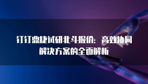 钉钉鼎捷试研北斗报价:高效协同解决方案的全面解析