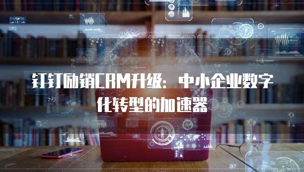 钉钉励销CRM升级:中小企业数字化转型的加速器