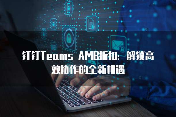 钉钉Teams AMB折扣:解锁高效协作的全新机遇