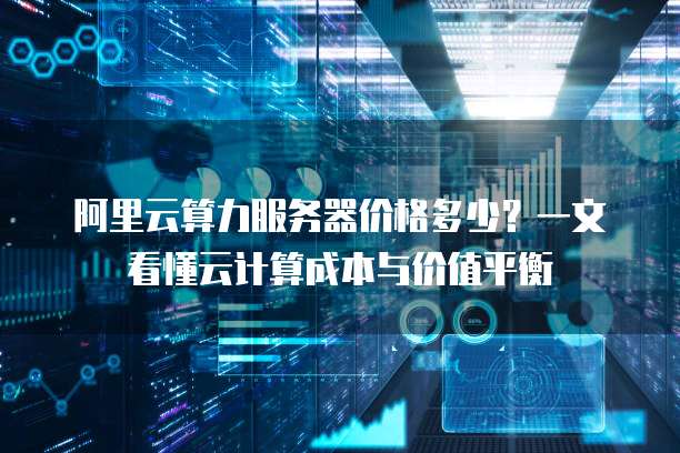 阿里云算力服务器价格多少?一文看懂云计算成本与价值平衡