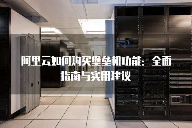 阿里云如何购买堡垒机功能:全面指南与实用建议
