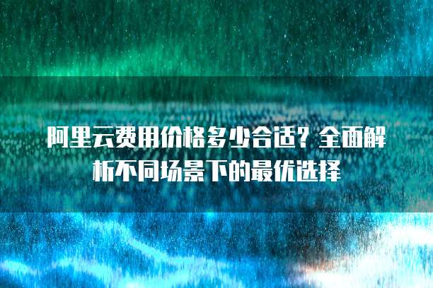 阿里云费用价格多少合适?全面解析不同场景下的最优选择