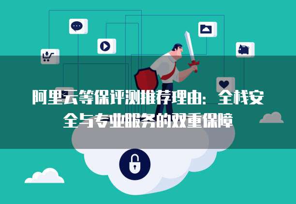 阿里云等保评测推荐理由:全栈安全与专业服务的双重保障