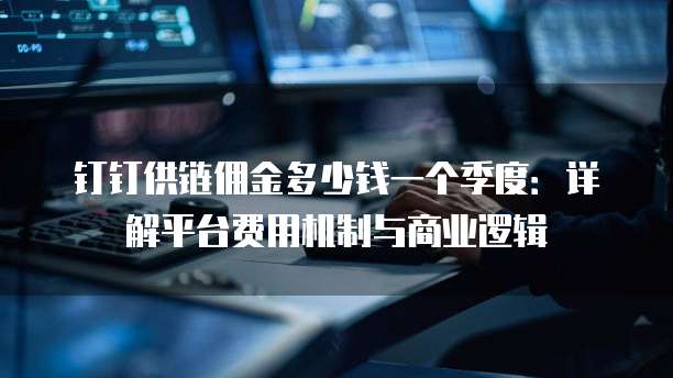 钉钉供链佣金多少钱一个季度：详解平台费用机制与商业逻辑
