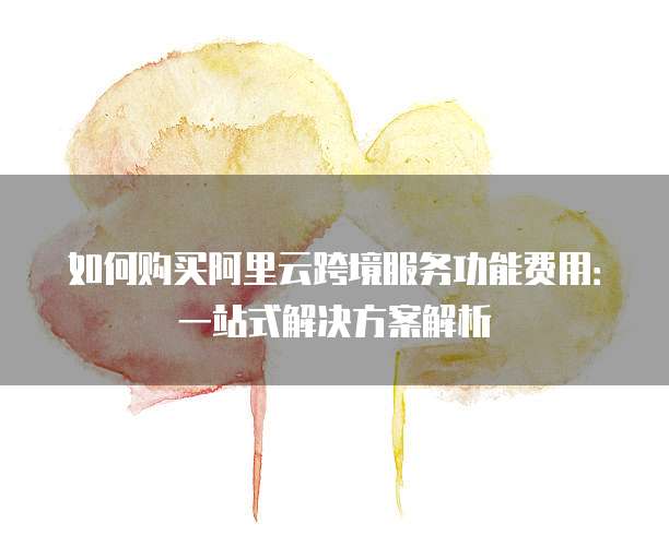 如何购买阿里云跨境服务功能费用:一站式解决方案解析