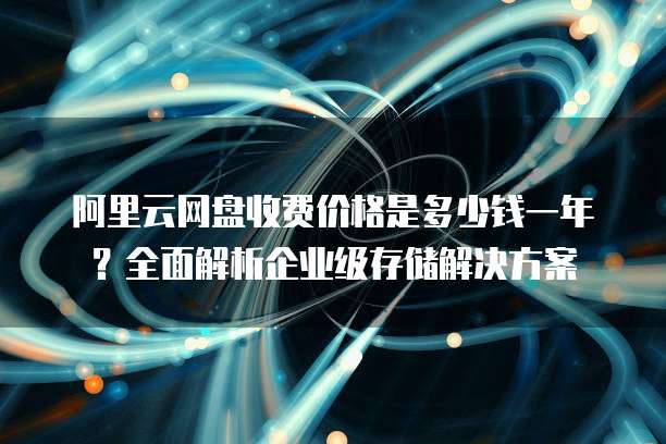 阿里云网盘收费价格是多少钱一年?全面解析企业级存储解决方案