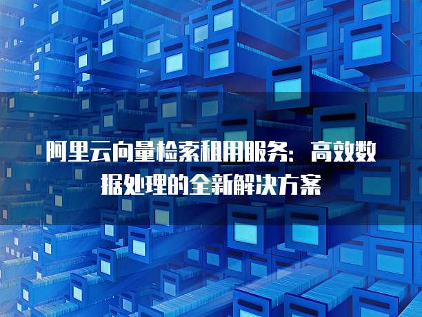 阿里云向量检索租用服务:高效数据处理的全新解决方案