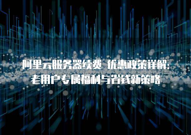 阿里云服务器续费 优惠政策详解:老用户专属福利与省钱新策略