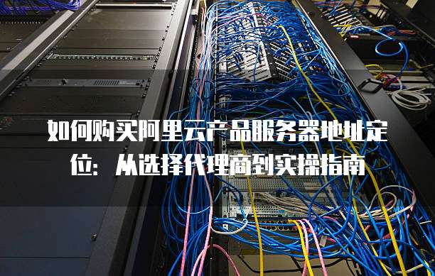 如何购买阿里云产品服务器地址定位：从选择代理商到实操指南