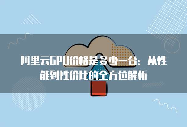 阿里云GPU价格是多少一台:从性能到性价比的全方位解析