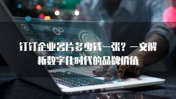 钉钉企业名片多少钱一张?一文解析数字化时代的品牌价值