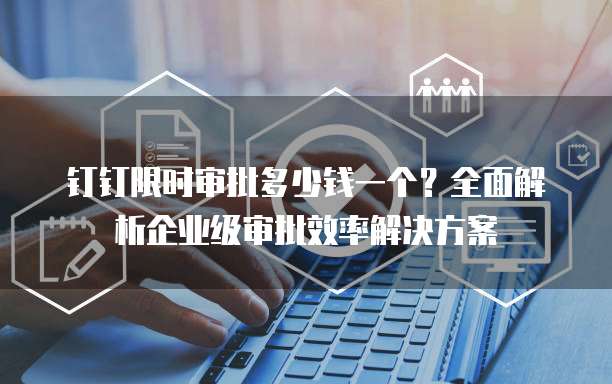 钉钉限时审批多少钱一个?全面解析企业级审批效率解决方案