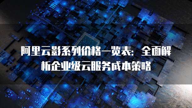 阿里云影系列价格一览表:全面解析企业级云服务成本策略