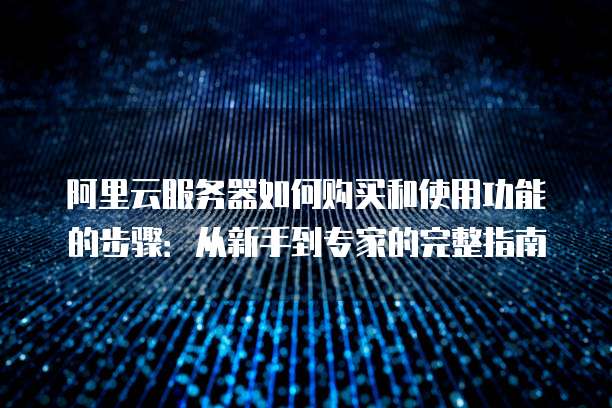 阿里云服务器如何购买和使用功能的步骤:从新手到专家的完整指南
