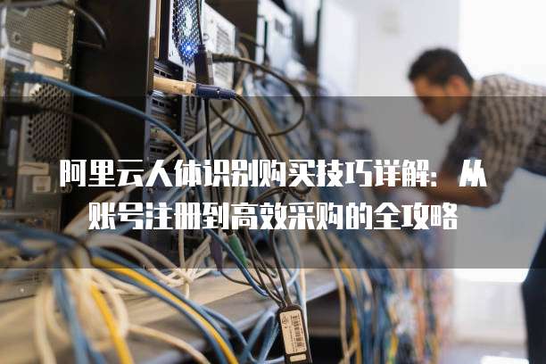 阿里云人体识别购买技巧详解:从账号注册到高效采购的全攻略