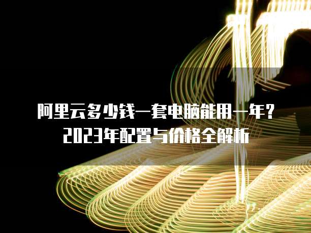 阿里云多少钱一套电脑能用一年？2023年配置与价格全解析