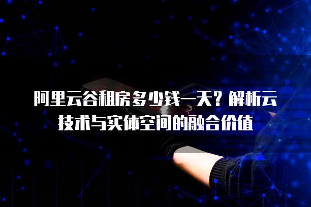 阿里云谷租房多少钱一天?解析云技术与实体空间的融合价值