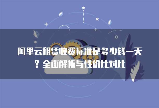 阿里云租赁收费标准是多少钱一天？全面解析与性价比对比