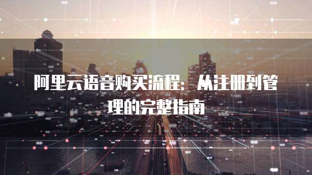 阿里云语音购买流程:从注册到管理的完整指南