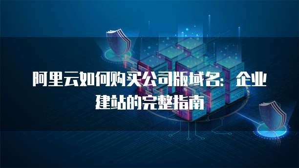 阿里云如何购买公司版域名：企业建站的完整指南