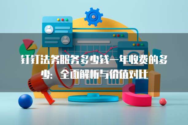 钉钉法务服务多少钱一年收费的多少:全面解析与价值对比