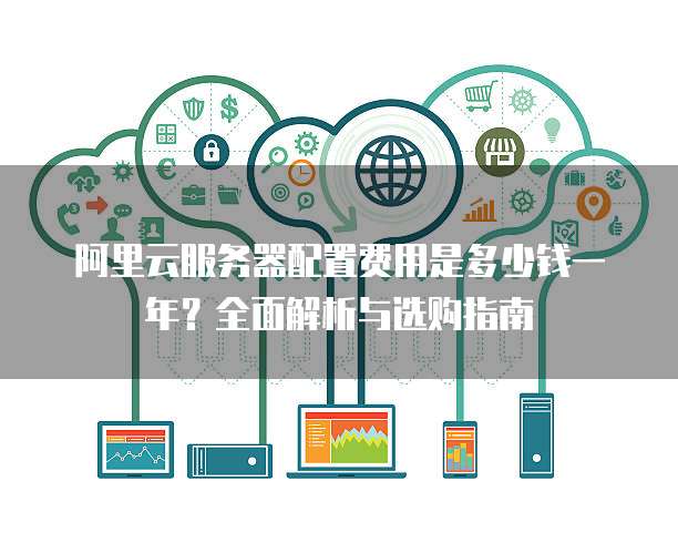阿里云服务器配置费用是多少钱一年?全面解析与选购指南