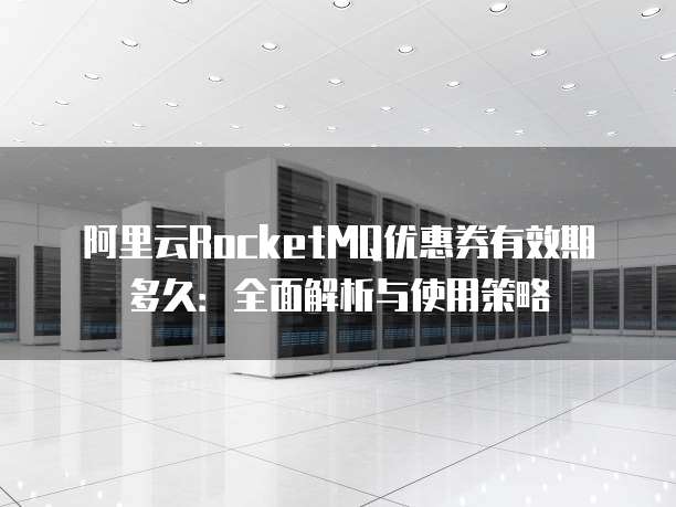 阿里云RocketMQ优惠券有效期多久:全面解析与使用策略