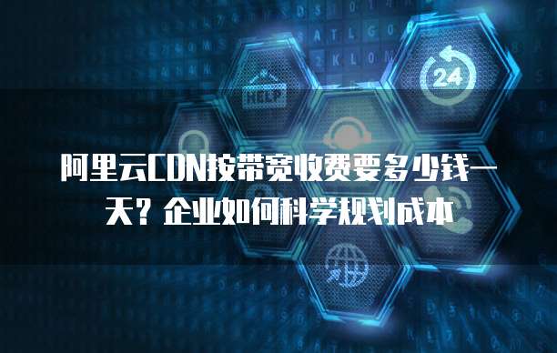 阿里云CDN按带宽收费要多少钱一天？企业如何科学规划成本