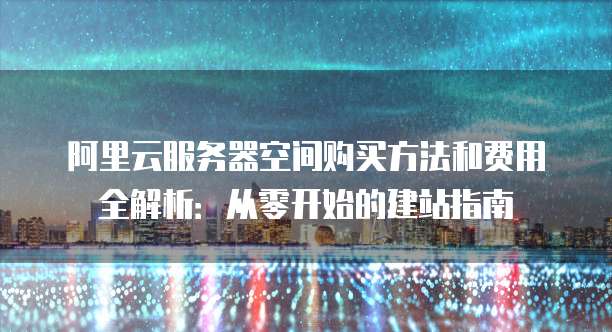 阿里云服务器空间购买方法和费用全解析:从零开始的建站指南