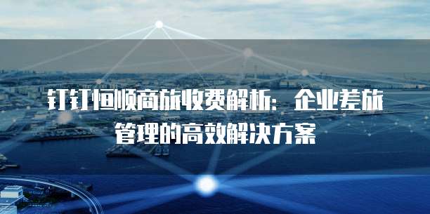 钉钉恒顺商旅收费解析:企业差旅管理的高效解决方案