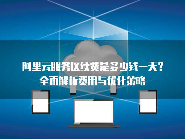 阿里云服务区续费是多少钱一天?全面解析费用与优化策略