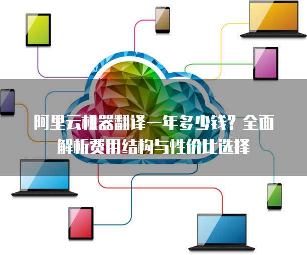 阿里云机器翻译一年多少钱?全面解析费用结构与性价比选择