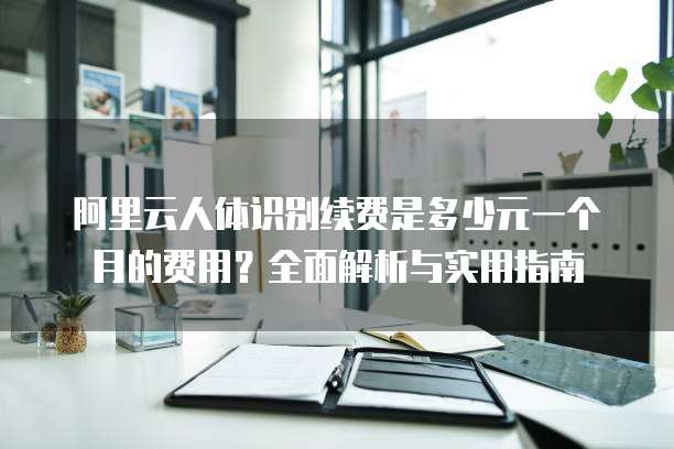 阿里云人体识别续费是多少元一个月的费用?全面解析与实用指南