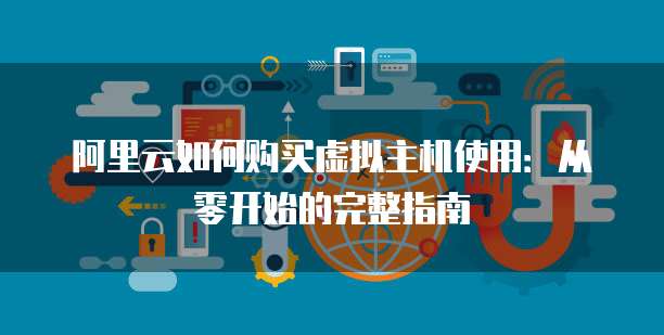 阿里云如何购买虚拟主机使用:从零开始的完整指南