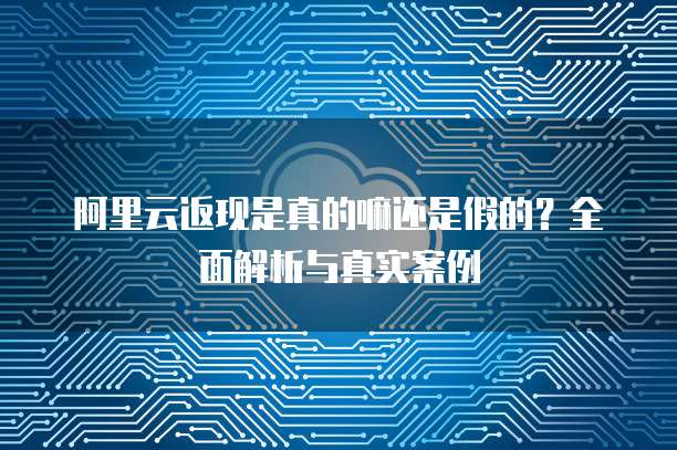 阿里云返现是真的嘛还是假的？全面解析与真实案例