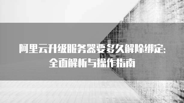 阿里云升级服务器要多久解除绑定:全面解析与操作指南